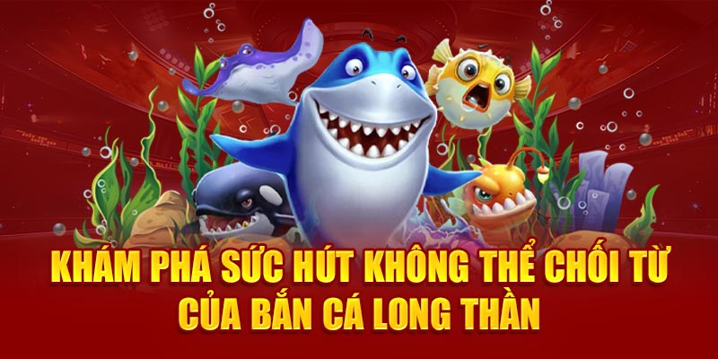 Khám phá sức hút không thể chối từ của bắn cá Long Thần